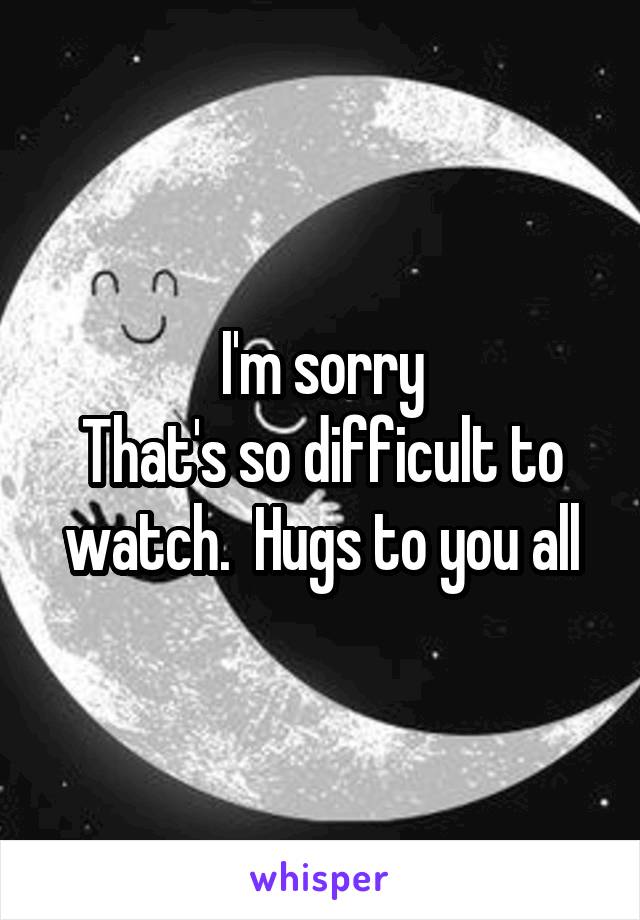 I'm sorry
That's so difficult to watch.  Hugs to you all