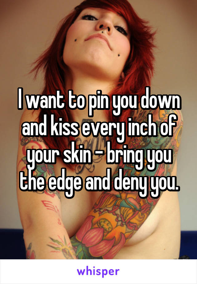 I want to pin you down and kiss every inch of your skin - bring you the edge and deny you.