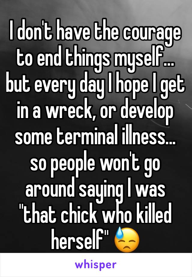 I don't have the courage to end things myself... but every day I hope I get in a wreck, or develop some terminal illness... so people won't go around saying I was "that chick who killed herself" 😓