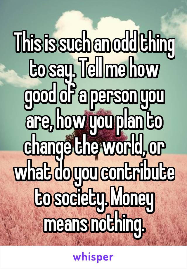 This is such an odd thing to say. Tell me how good of a person you are, how you plan to change the world, or what do you contribute to society. Money means nothing.