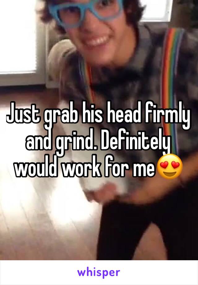 Just grab his head firmly and grind. Definitely would work for me😍