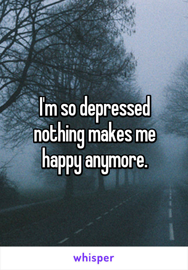 I'm so depressed nothing makes me happy anymore.