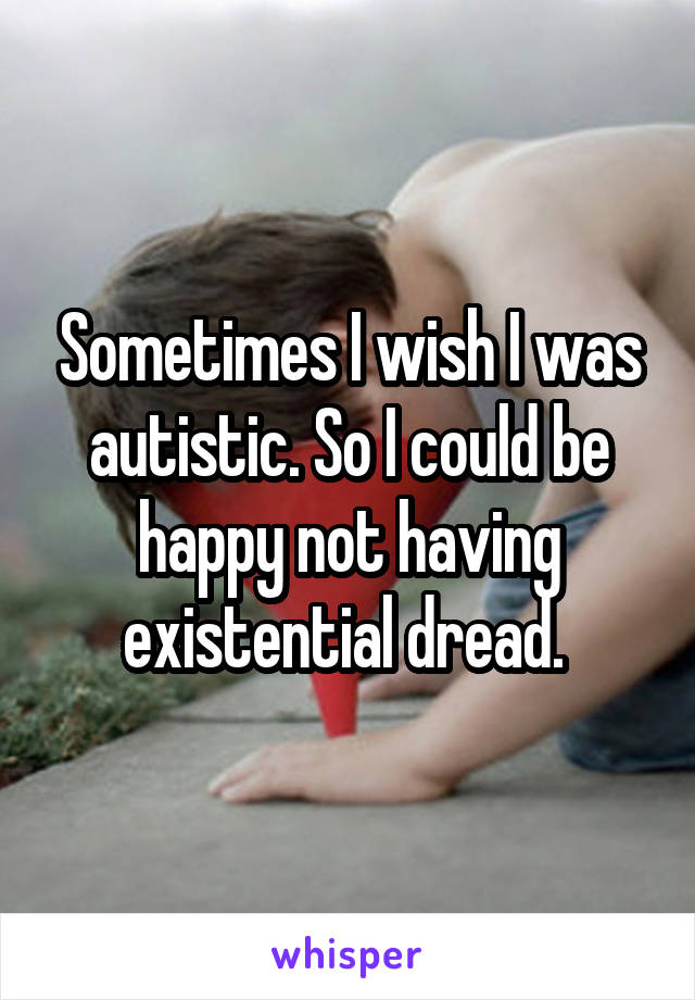 Sometimes I wish I was autistic. So I could be happy not having existential dread. 