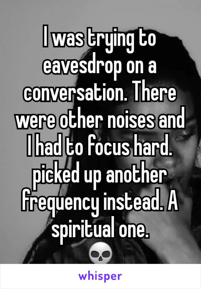 I was trying to eavesdrop on a conversation. There were other noises and I had to focus hard.
picked up another frequency instead. A spiritual one.
💀