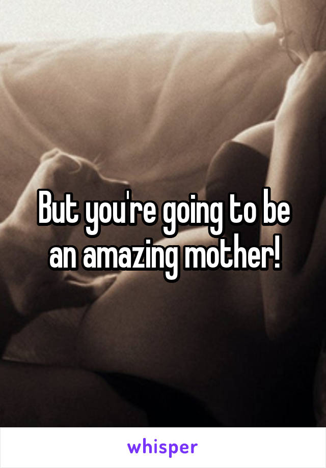 But you're going to be an amazing mother!