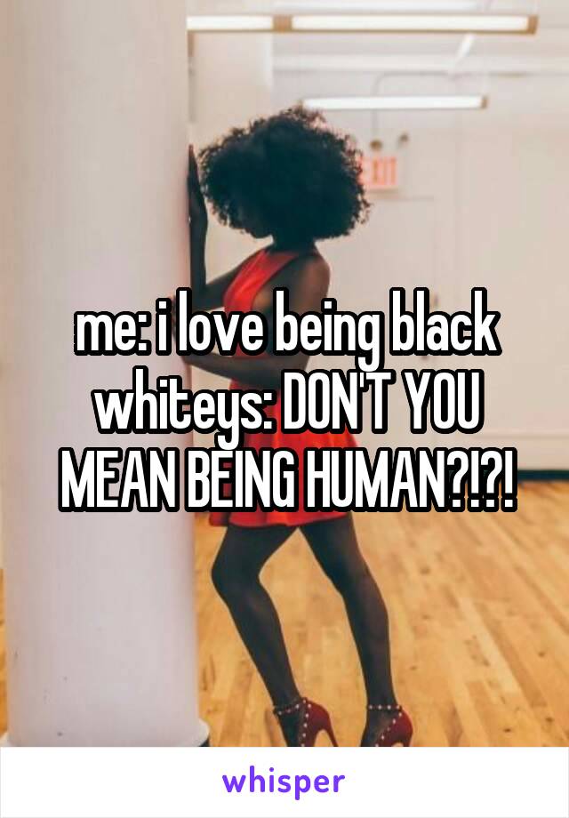 me: i love being black
whiteys: DON'T YOU MEAN BEING HUMAN?!?!