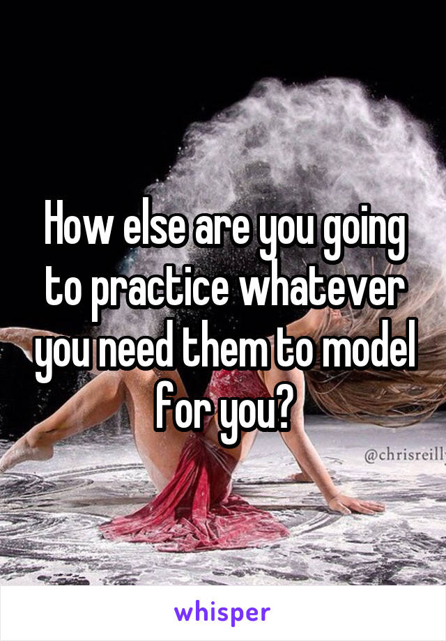 How else are you going to practice whatever you need them to model for you?