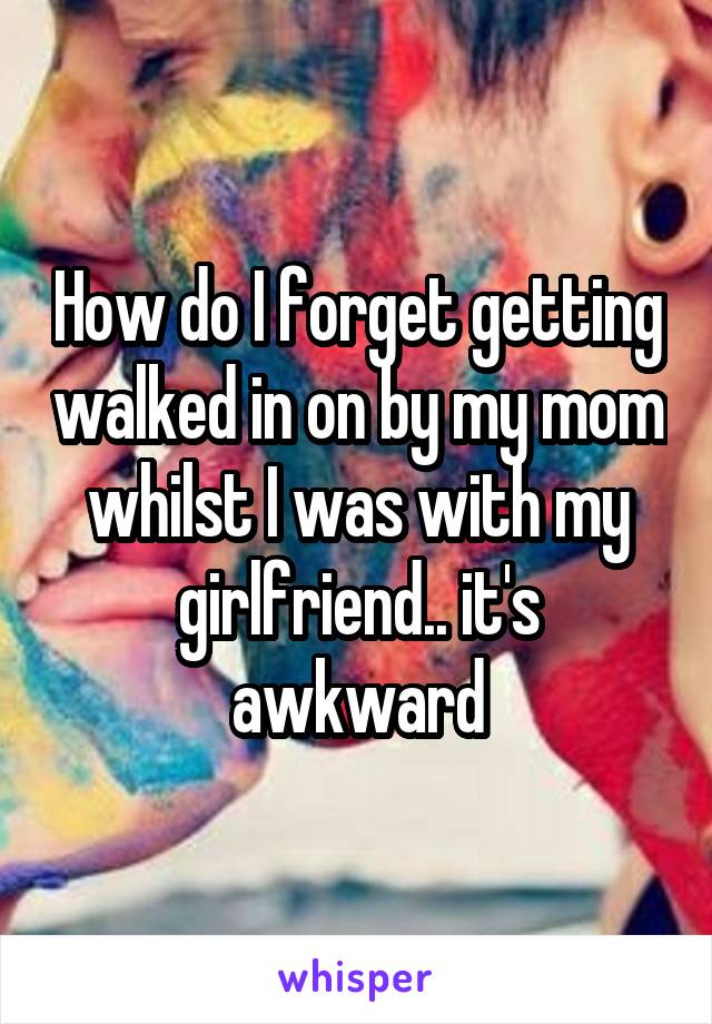 How do I forget getting walked in on by my mom whilst I was with my girlfriend.. it's awkward