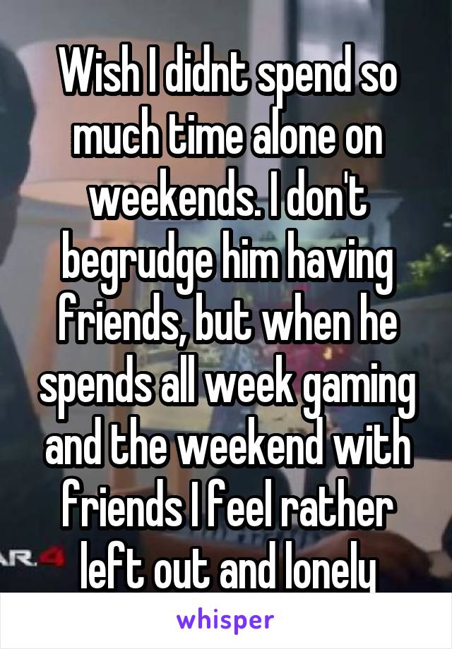 Wish I didnt spend so much time alone on weekends. I don't begrudge him having friends, but when he spends all week gaming and the weekend with friends I feel rather left out and lonely