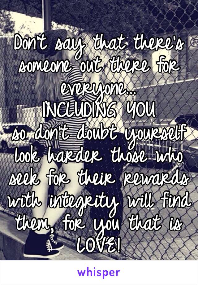 Don't say that there's someone out there for everyone… 
INCLUDING YOU
so don't doubt yourself look harder those who seek for their rewards with integrity will find them, for you that is 
LOVE!