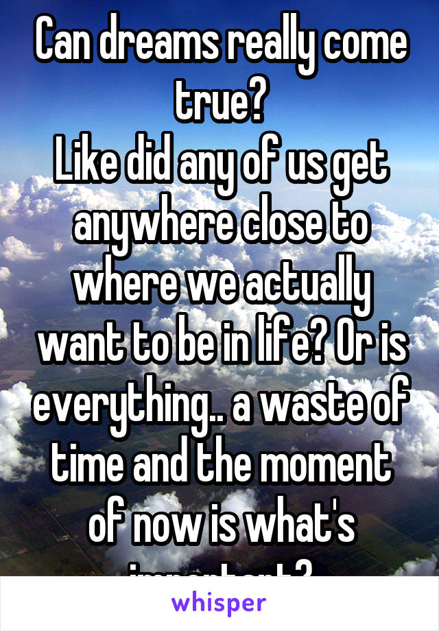 Can dreams really come true?
Like did any of us get anywhere close to where we actually want to be in life? Or is everything.. a waste of time and the moment of now is what's important?