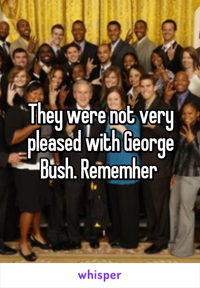 They were not very pleased with George Bush. Rememher 