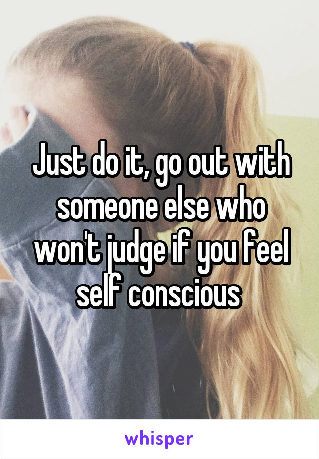 Just do it, go out with someone else who won't judge if you feel self conscious 