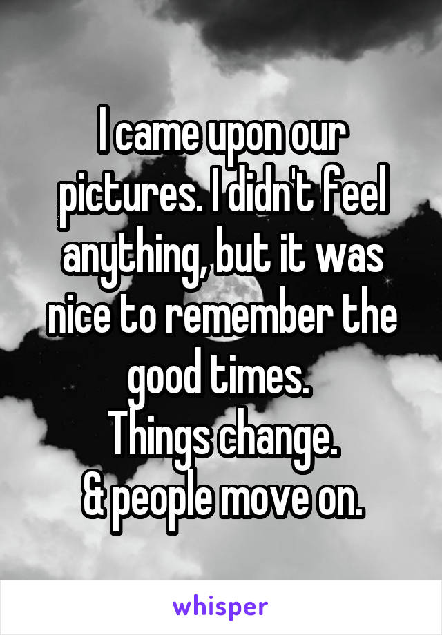 I came upon our pictures. I didn't feel anything, but it was nice to remember the good times. 
Things change.
 & people move on. 