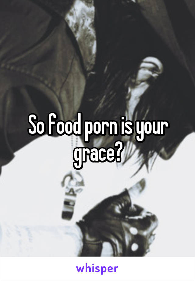 So food porn is your grace?