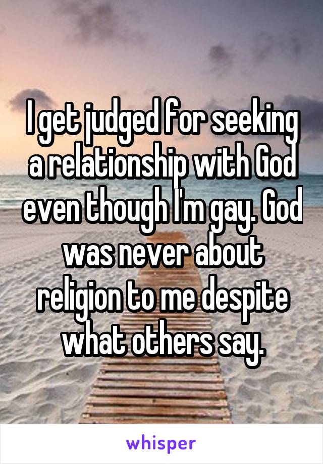 I get judged for seeking a relationship with God even though I'm gay. God was never about religion to me despite what others say.