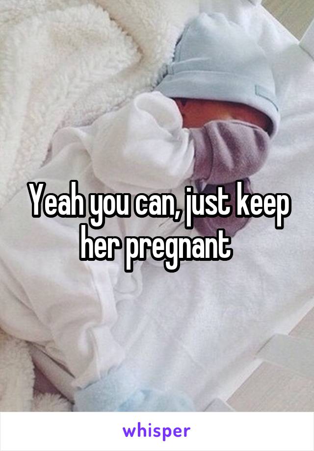 Yeah you can, just keep her pregnant 