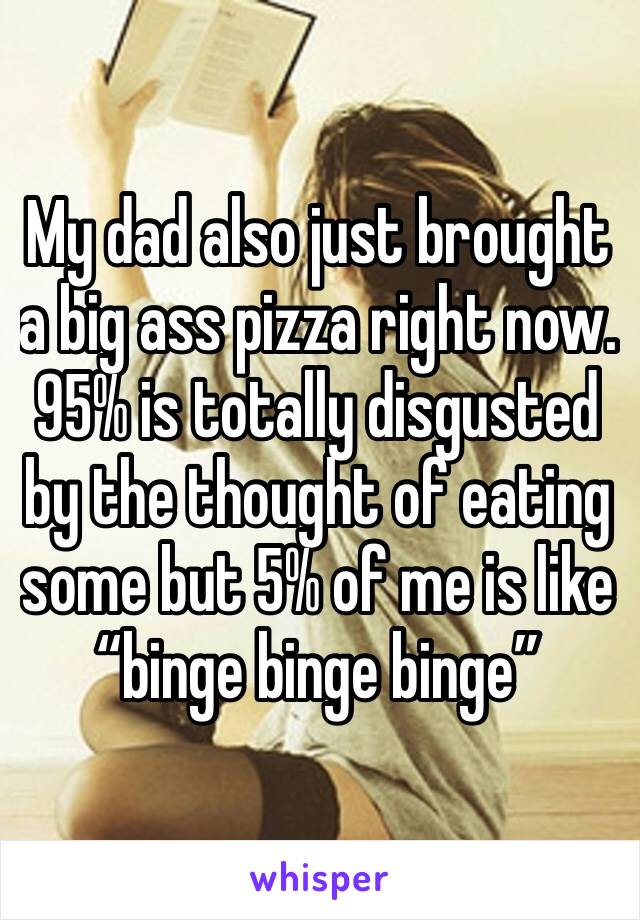 My dad also just brought a big ass pizza right now. 95% is totally disgusted by the thought of eating some but 5% of me is like “binge binge binge”