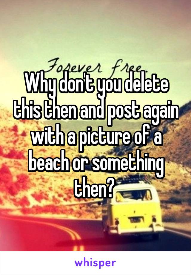 Why don't you delete this then and post again with a picture of a beach or something then? 