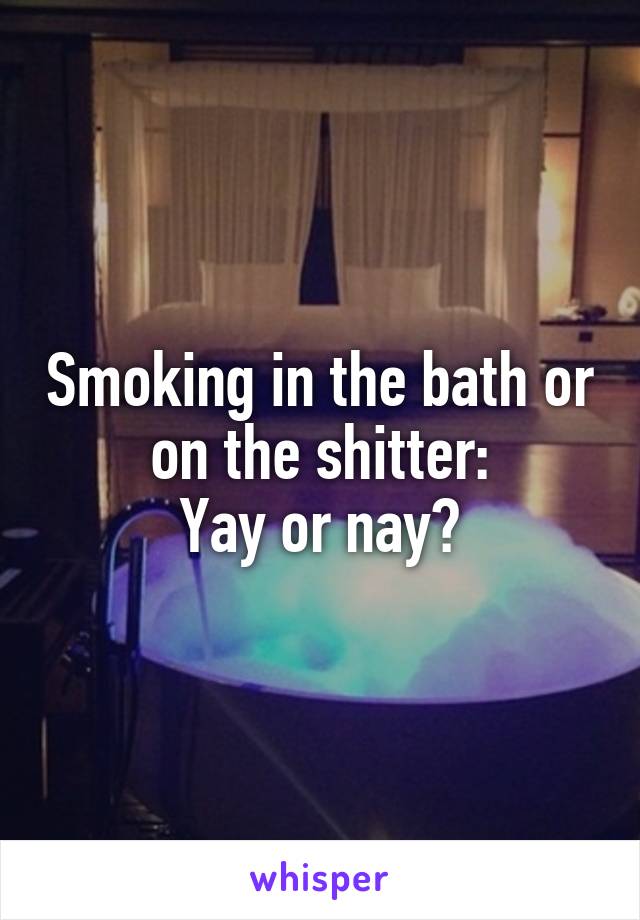 Smoking in the bath or on the shitter:
Yay or nay?