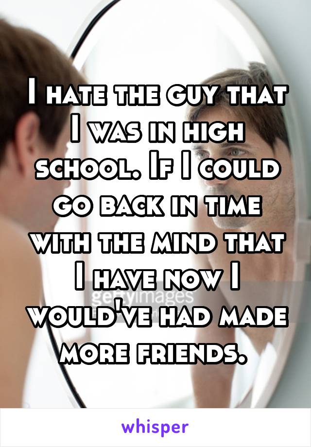 I hate the guy that I was in high school. If I could go back in time with the mind that I have now I would've had made more friends. 