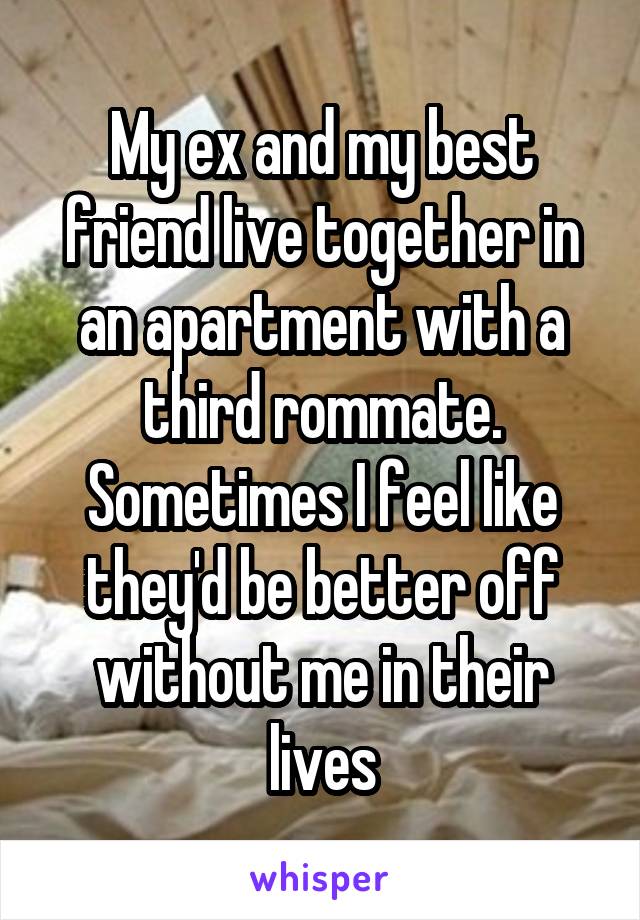 My ex and my best friend live together in an apartment with a third rommate. Sometimes I feel like they'd be better off without me in their lives