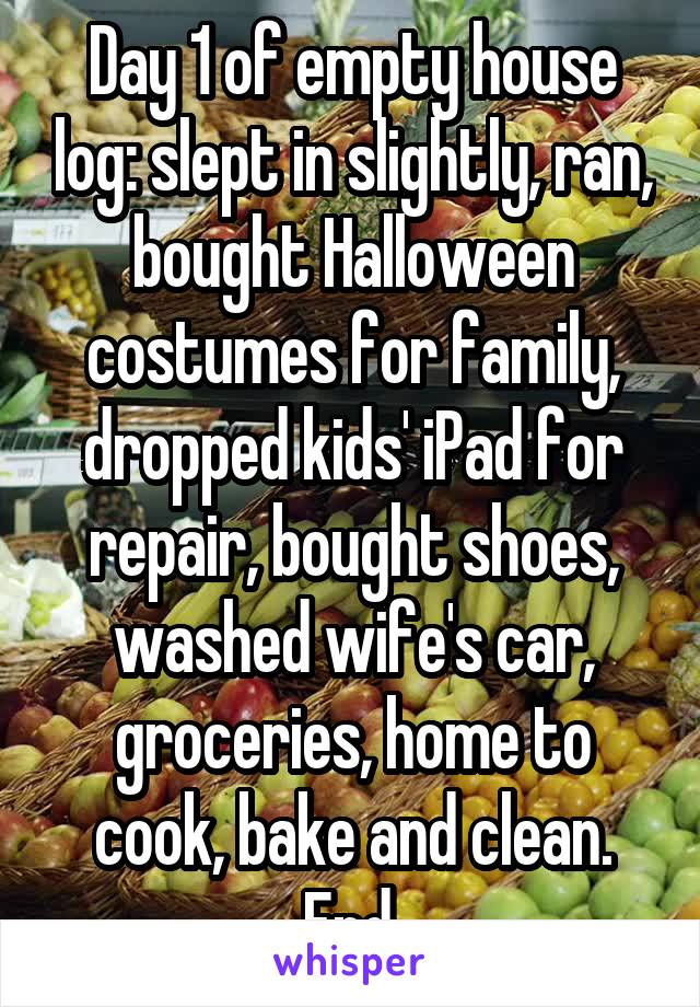 Day 1 of empty house log: slept in slightly, ran, bought Halloween costumes for family, dropped kids' iPad for repair, bought shoes, washed wife's car, groceries, home to cook, bake and clean. End.