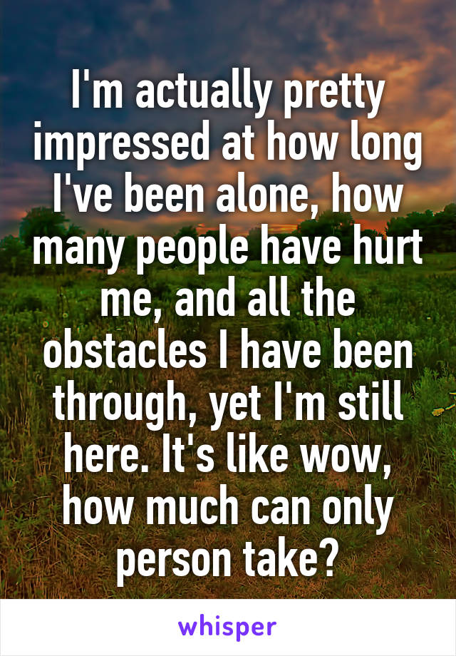 I'm actually pretty impressed at how long I've been alone, how many people have hurt me, and all the obstacles I have been through, yet I'm still here. It's like wow, how much can only person take?