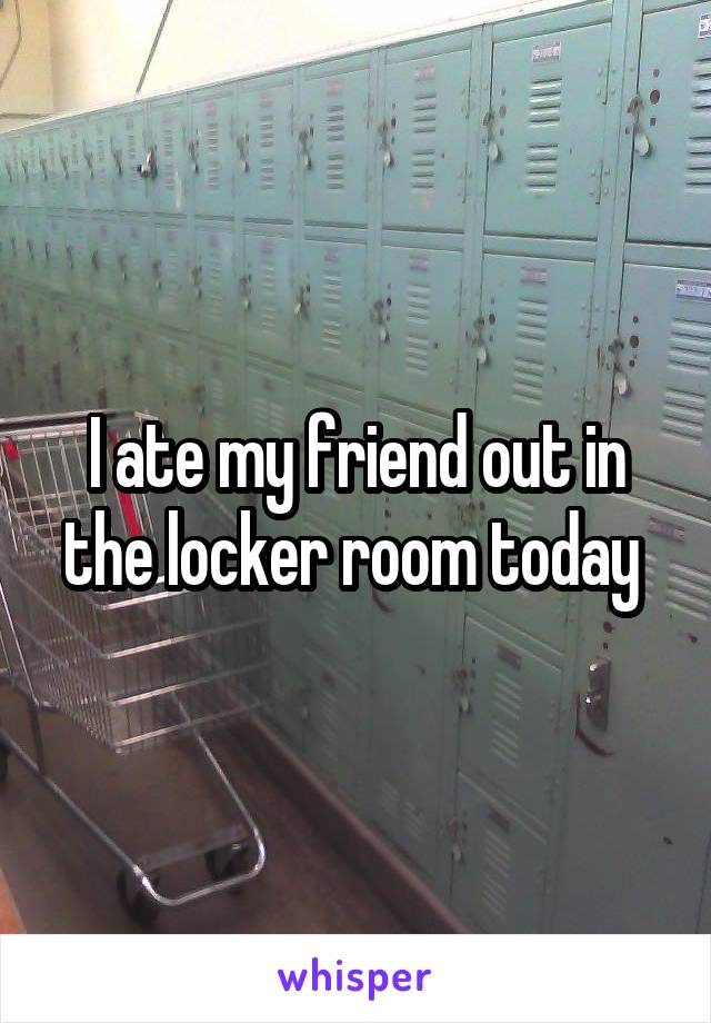 I ate my friend out in the locker room today 