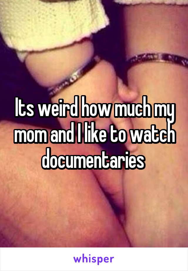 Its weird how much my mom and I like to watch documentaries 