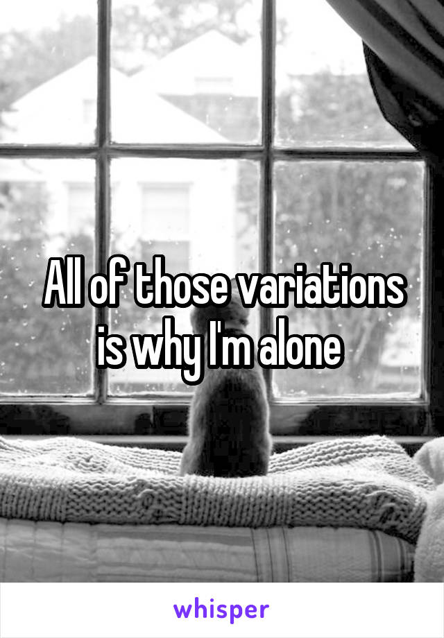 All of those variations is why I'm alone 