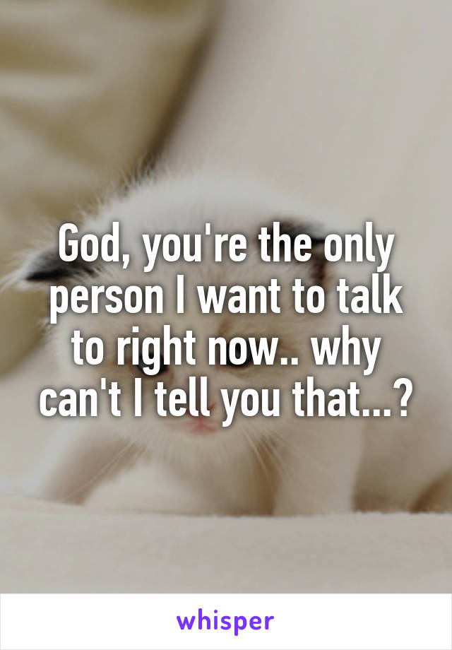 God, you're the only person I want to talk to right now.. why can't I tell you that...?