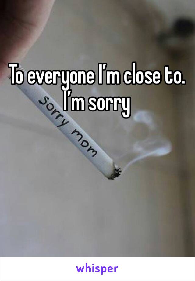 To everyone I’m close to. I’m sorry