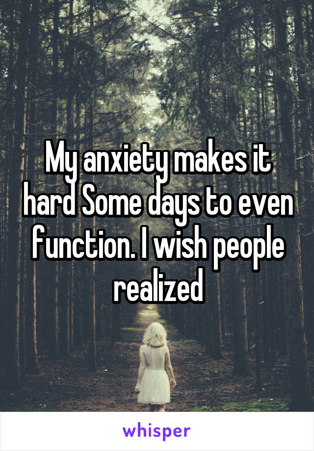 My anxiety makes it hard Some days to even function. I wish people realized