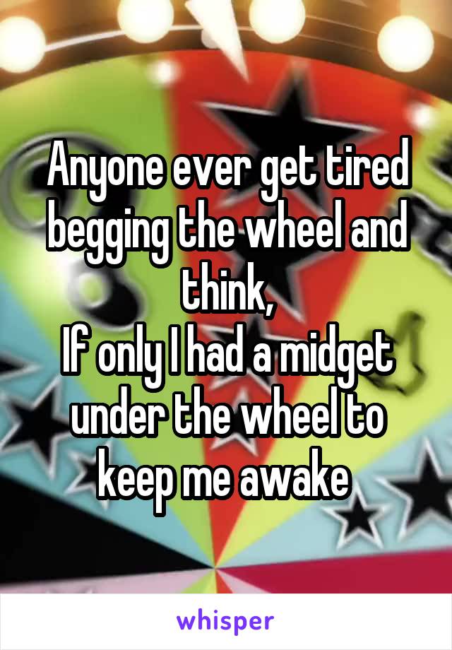 Anyone ever get tired begging the wheel and think,
If only I had a midget under the wheel to keep me awake 