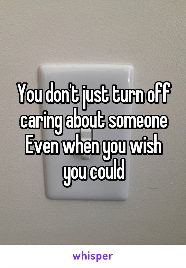 You don't just turn off caring about someone
Even when you wish you could