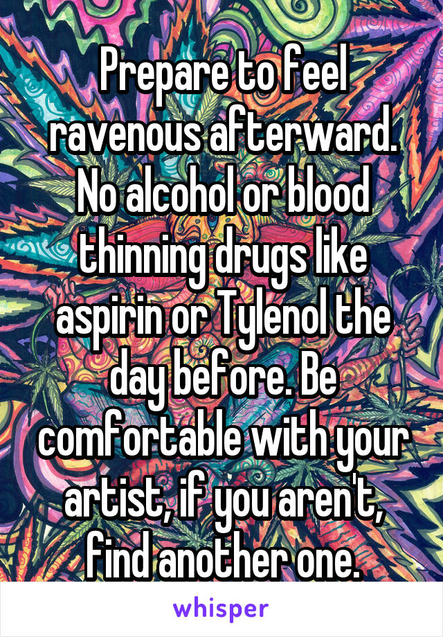 Prepare to feel ravenous afterward. No alcohol or blood thinning drugs like aspirin or Tylenol the day before. Be comfortable with your artist, if you aren't, find another one.