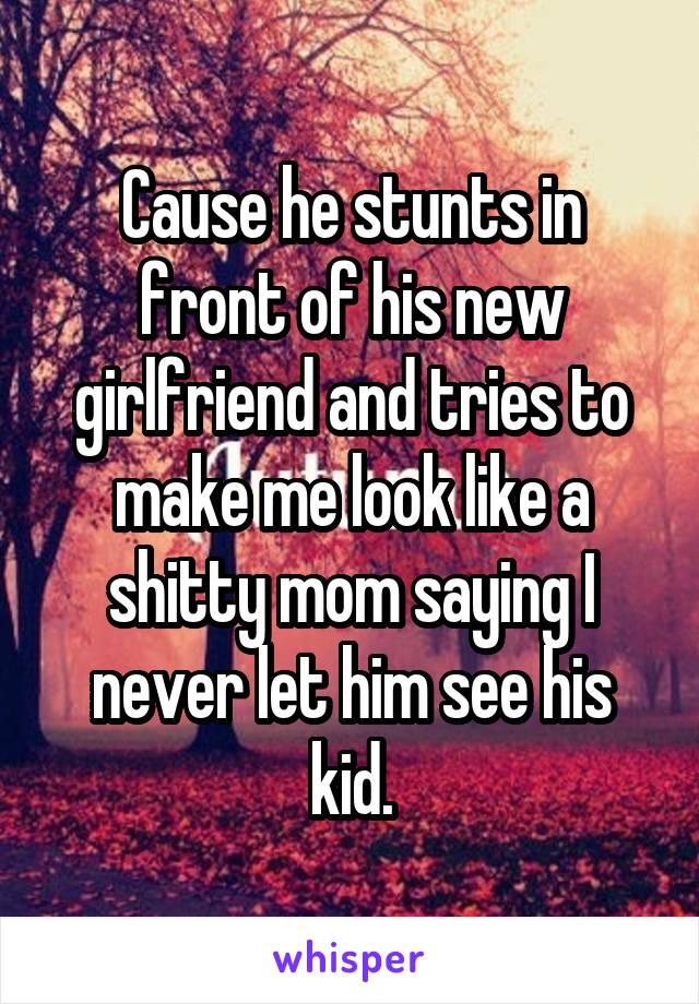 Cause he stunts in front of his new girlfriend and tries to make me look like a shitty mom saying I never let him see his kid.