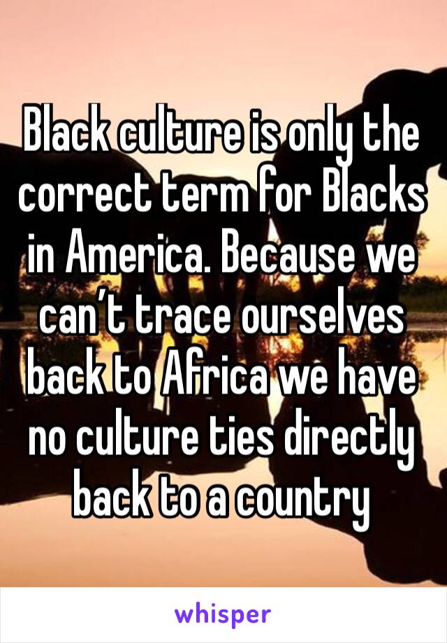 Black culture is only the correct term for Blacks in America. Because we can’t trace ourselves back to Africa we have no culture ties directly back to a country 