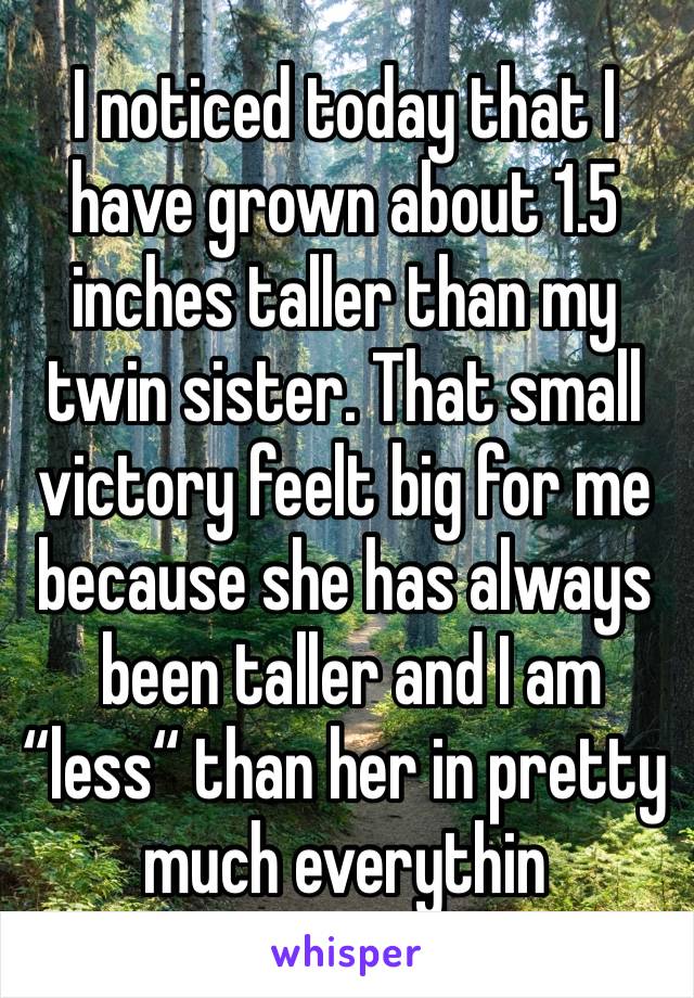 I noticed today that I have grown about 1.5 inches taller than my twin sister. That small victory feelt big for me because she has always
 been taller and I am “less“ than her in pretty much everythin