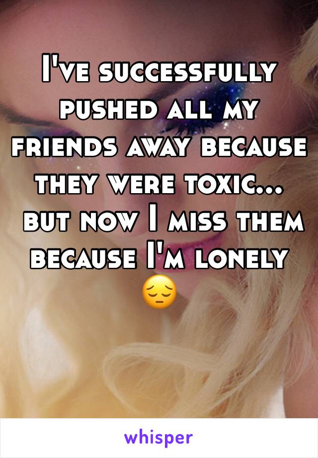 I've successfully pushed all my friends away because they were toxic...
 but now I miss them because I'm lonely 😔