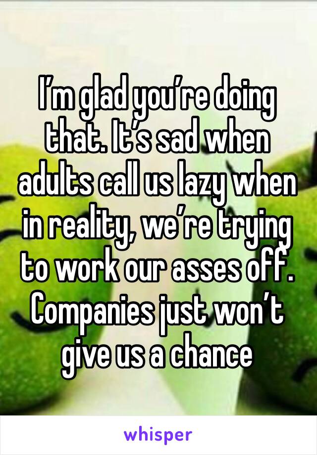 I’m glad you’re doing that. It’s sad when adults call us lazy when in reality, we’re trying to work our asses off. Companies just won’t give us a chance