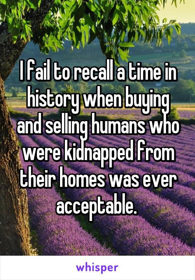 I fail to recall a time in history when buying and selling humans who were kidnapped from their homes was ever acceptable. 