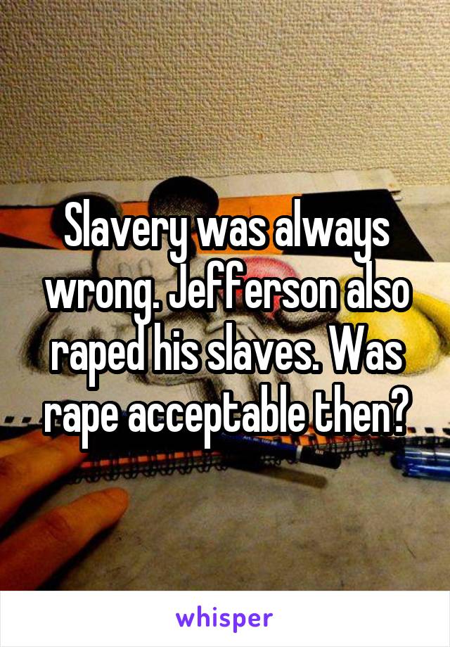 Slavery was always wrong. Jefferson also raped his slaves. Was rape acceptable then?