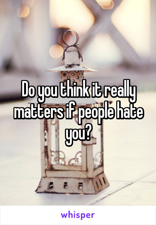 Do you think it really matters if people hate you?