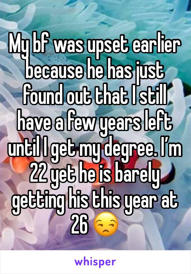 My bf was upset earlier because he has just found out that I still have a few years left until I get my degree. I’m 22 yet he is barely getting his this year at 26 😒