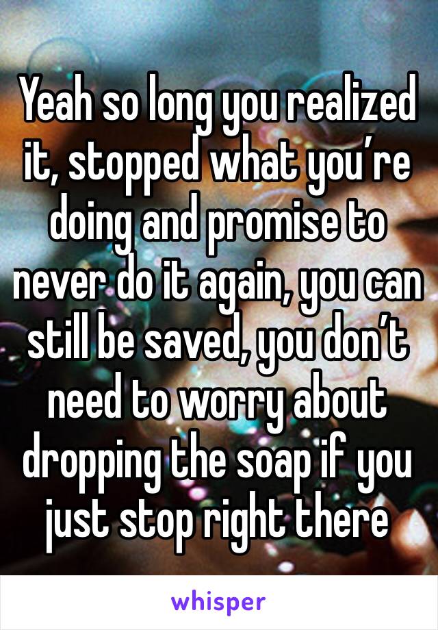 Yeah so long you realized it, stopped what you’re doing and promise to never do it again, you can still be saved, you don’t need to worry about dropping the soap if you just stop right there