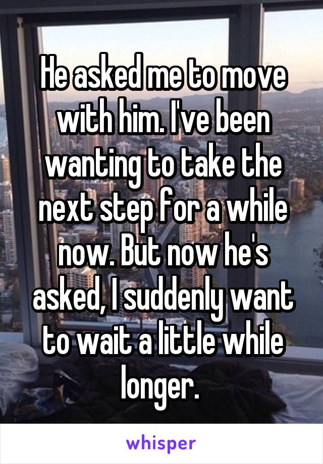 He asked me to move with him. I've been wanting to take the next step for a while now. But now he's asked, I suddenly want to wait a little while longer. 