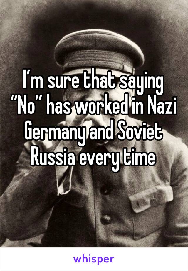 I’m sure that saying “No” has worked in Nazi Germany and Soviet Russia every time