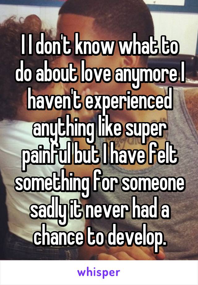 I I don't know what to do about love anymore I haven't experienced anything like super painful but I have felt something for someone sadly it never had a chance to develop.